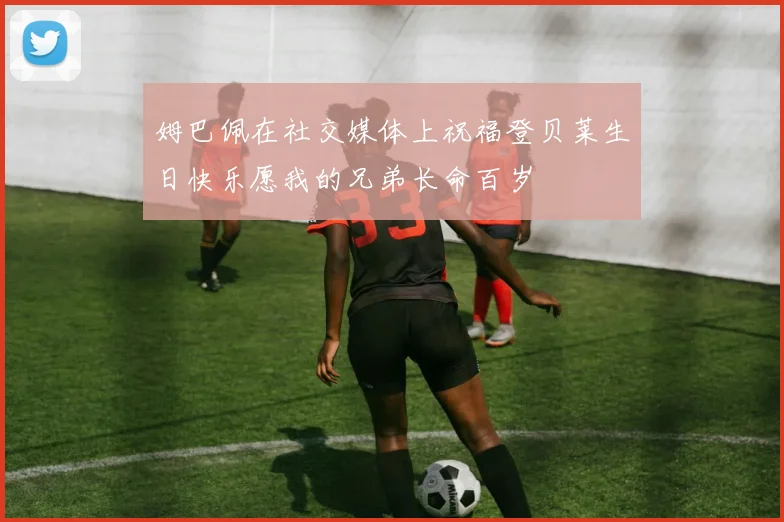 姆巴佩在社交媒体上祝福登贝莱生日快乐愿我的兄弟长命百岁