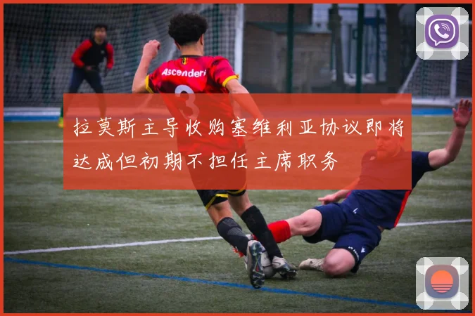 拉莫斯主导收购塞维利亚协议即将达成但初期不担任主席职务