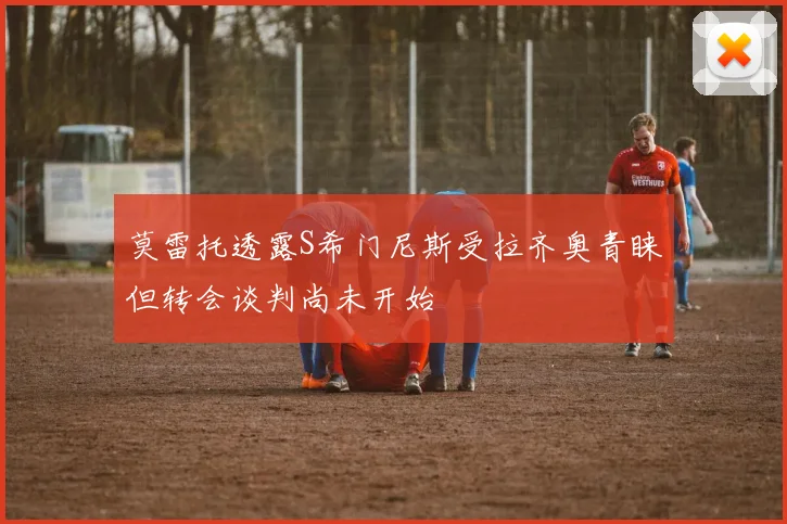 莫雷托透露S希门尼斯受拉齐奥青睐但转会谈判尚未开始