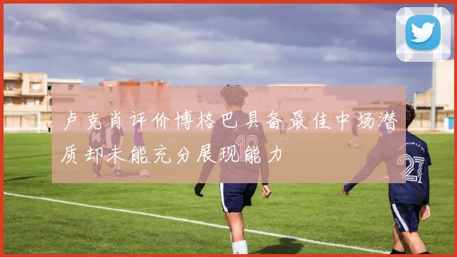 卢克肖评价博格巴具备最佳中场潜质却未能充分展现能力