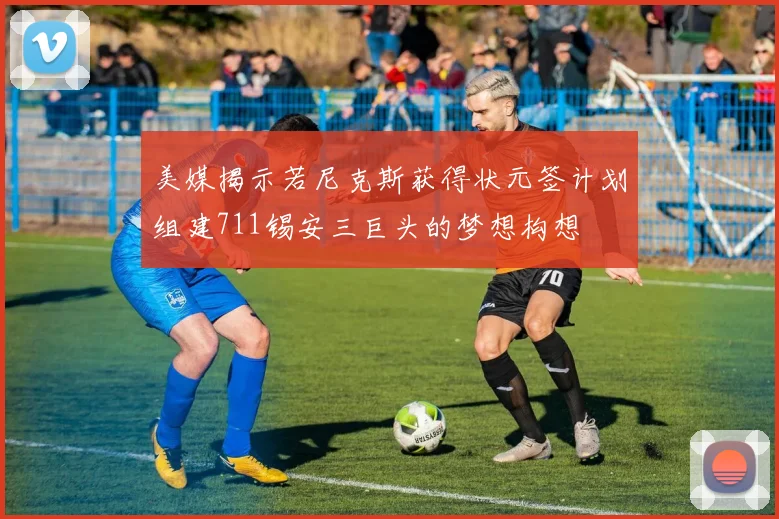 美媒揭示若尼克斯获得状元签计划组建711锡安三巨头的梦想构想