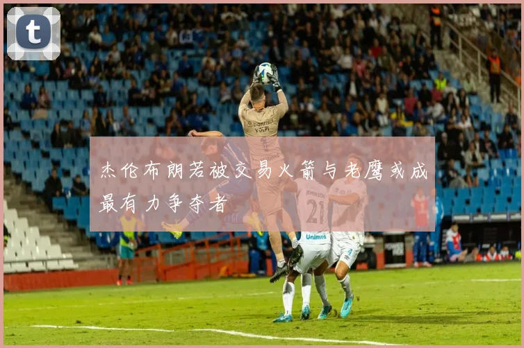 杰伦布朗若被交易火箭与老鹰或成最有力争夺者