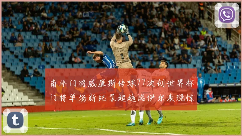 南非门将威廉斯传球77次创世界杯门将单场新纪录超越诺伊尔表现惊艳