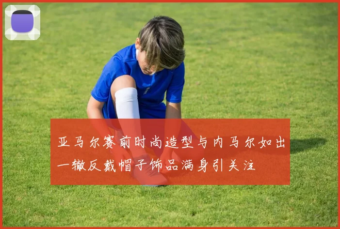 亚马尔赛前时尚造型与内马尔如出一辙反戴帽子饰品满身引关注