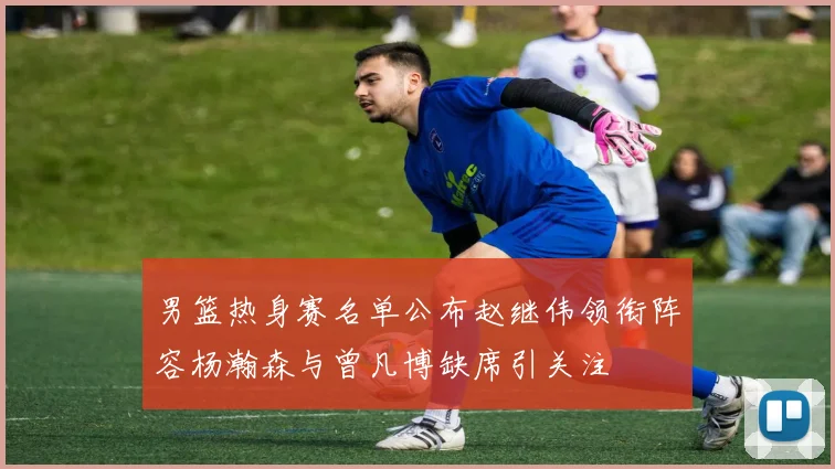 男篮热身赛名单公布赵继伟领衔阵容杨瀚森与曾凡博缺席引关注