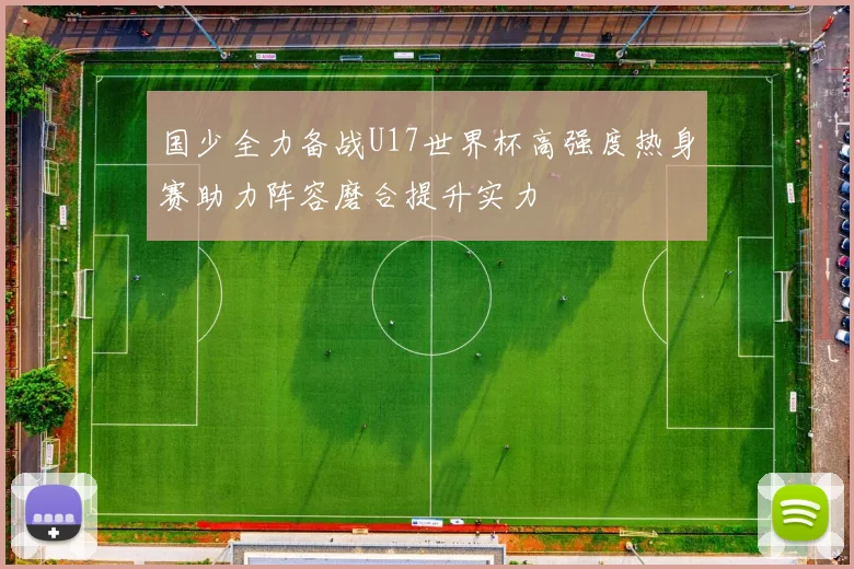 国少全力备战U17世界杯高强度热身赛助力阵容磨合提升实力