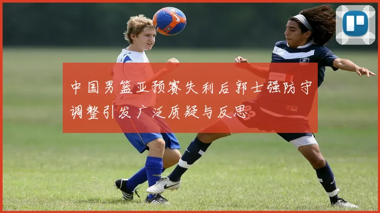 中国男篮亚预赛失利后郭士强防守调整引发广泛质疑与反思