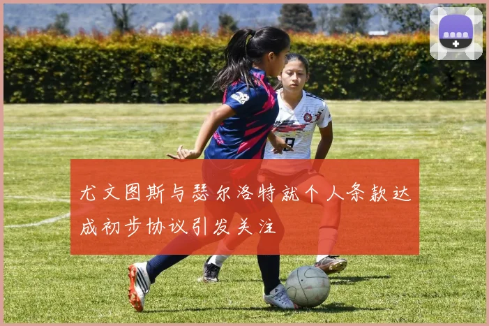 尤文图斯与瑟尔洛特就个人条款达成初步协议引发关注