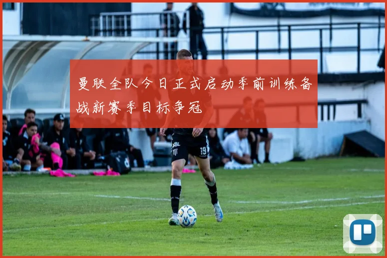 曼联全队今日正式启动季前训练备战新赛季目标争冠