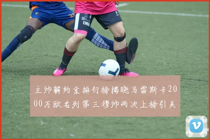 主帅解约金排行榜揭晓马雷斯卡2000万欧名列第三穆帅两次上榜引关注