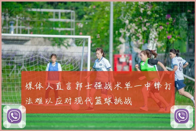 媒体人直言郭士强战术单一中锋打法难以应对现代篮球挑战