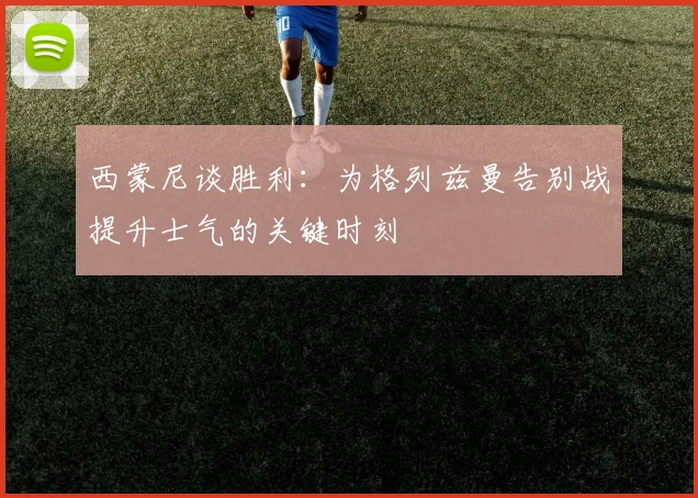 西蒙尼谈胜利：为格列兹曼告别战提升士气的关键时刻
