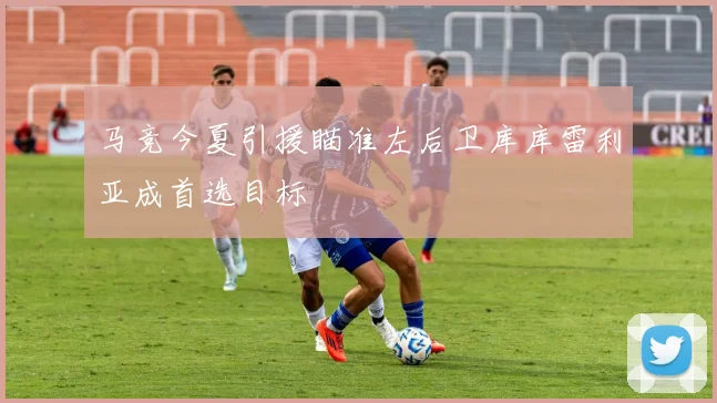 马竞今夏引援瞄准左后卫库库雷利亚成首选目标