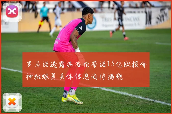 罗马诺透露弗洛伦蒂诺15亿欧报价神秘球员具体信息尚待揭晓