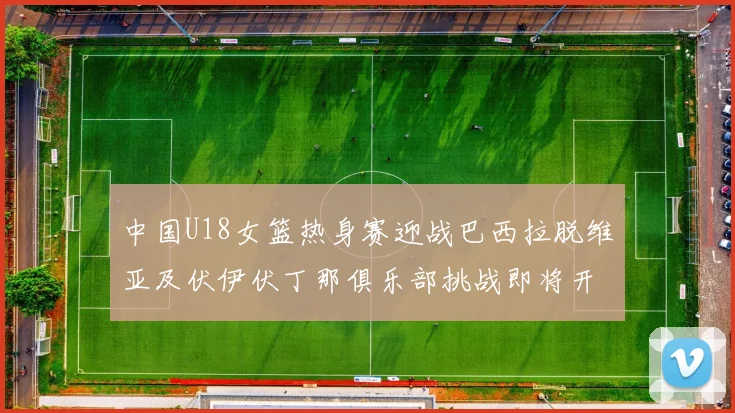 中国U18女篮热身赛迎战巴西拉脱维亚及伏伊伏丁那俱乐部挑战即将开启