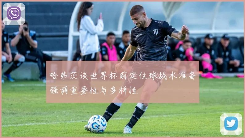 哈弗茨谈世界杯前定位球战术准备强调重要性与多样性