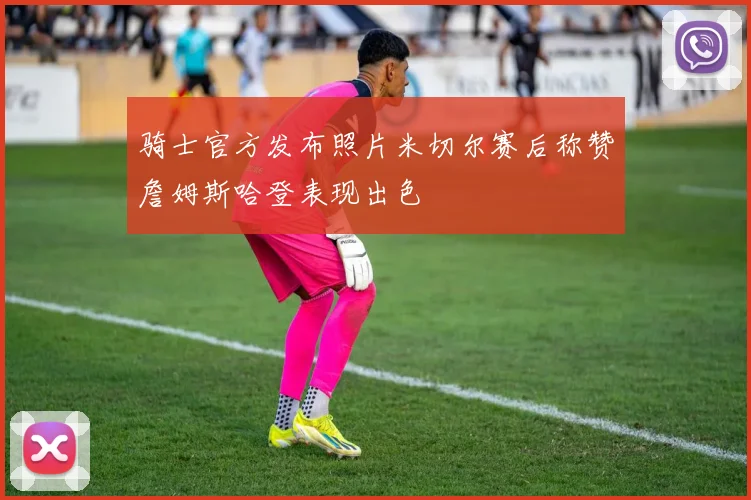 骑士官方发布照片米切尔赛后称赞詹姆斯哈登表现出色