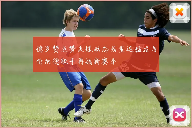 德罗赞点赞美媒动态或重返猛龙与伦纳德联手再战新赛季