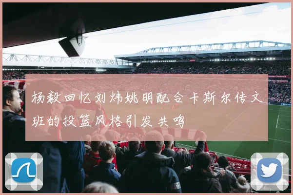 杨毅回忆刘炜姚明配合卡斯尔传文班的投篮风格引发共鸣