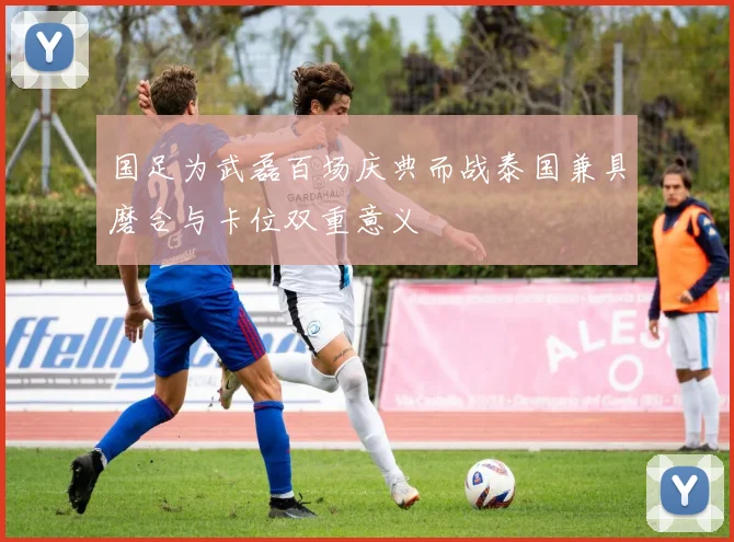 国足为武磊百场庆典而战泰国兼具磨合与卡位双重意义