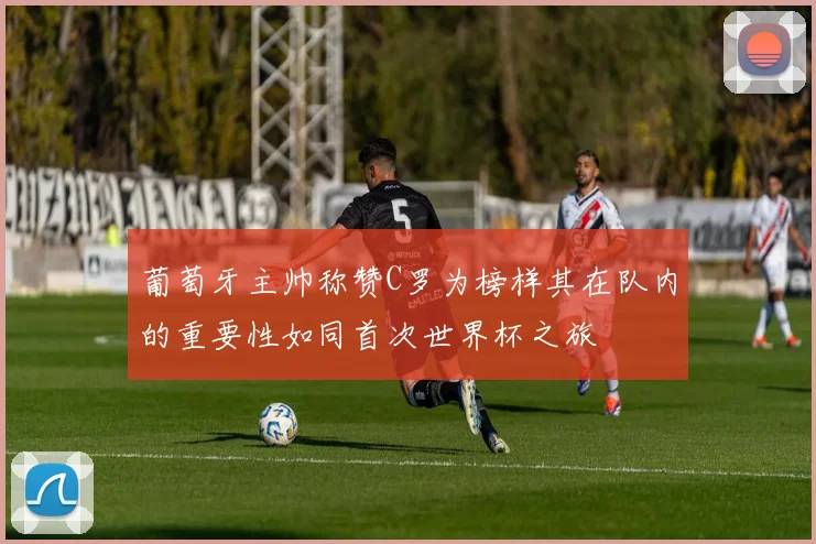 葡萄牙主帅称赞C罗为榜样其在队内的重要性如同首次世界杯之旅