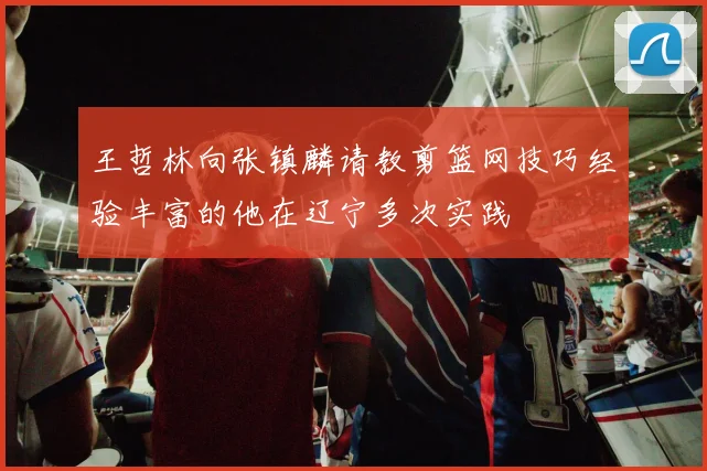 王哲林向张镇麟请教剪篮网技巧经验丰富的他在辽宁多次实践