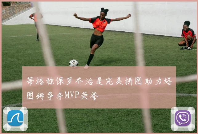 蒂格称保罗乔治是完美拼图助力塔图姆争夺MVP荣誉