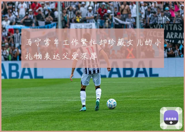 马宁常年工作繁忙却珍藏女儿的小礼物表达父爱深厚