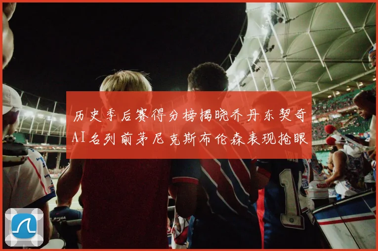 历史季后赛得分榜揭晓乔丹东契奇AI名列前茅尼克斯布伦森表现抢眼
