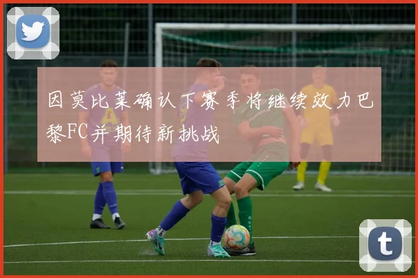 因莫比莱确认下赛季将继续效力巴黎FC并期待新挑战